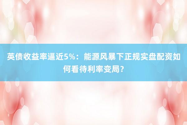 英债收益率逼近5%：能源风暴下正规实盘配资如何看待利率变局？
