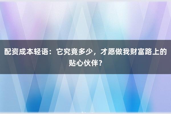配资成本轻语：它究竟多少，才愿做我财富路上的贴心伙伴？