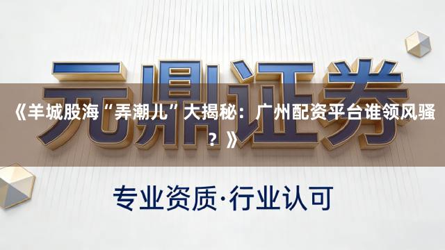 《羊城股海“弄潮儿”大揭秘：广州配资平台谁领风骚？》