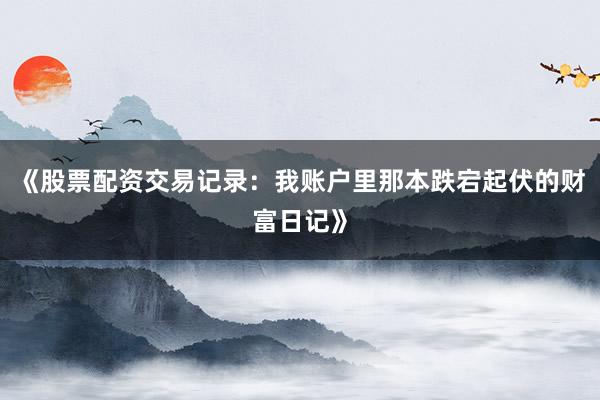 《股票配资交易记录：我账户里那本跌宕起伏的财富日记》